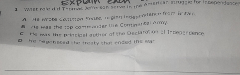 What role did Thomas Jefferson serve in the American struggle for independence?
A He wrote Common Sense, urging independence from Britain.
B He was the top commander the Continental Army.
C He was the principal author of the Declaration of Independence.
D He negotiated the treaty that ended the war.