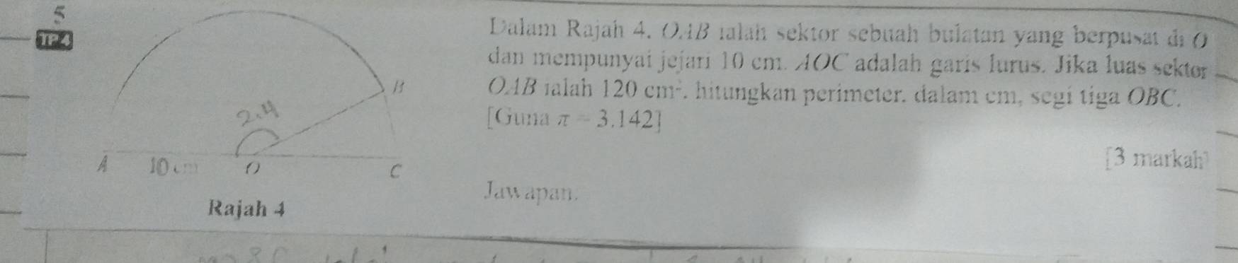 TP 
Dalam Rajah 4. 04B ialah sektor sebuah bulatan yang berpusat di 0
dan mempunyai jejari 10 cm. AOC adalah garís lurus. Jika luas sektor
OAB 1alah 120cm^2. hitungkan perimeter. dalam cm, segi tiga OBC. 
[Guna π =3.142]
[3 markah 
Jaw apan.