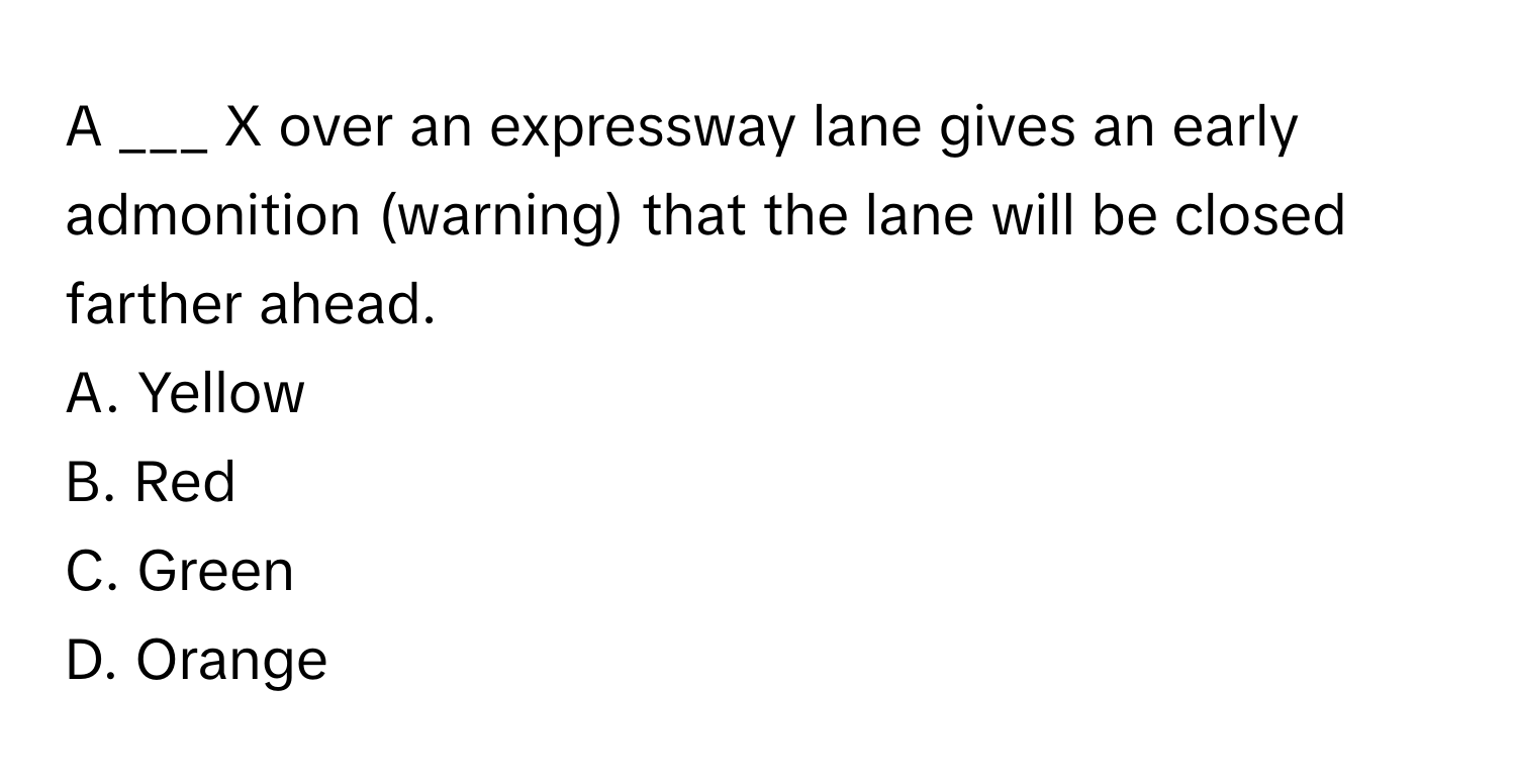 A ___ X over an expressway lane gives an early admonition (warning) that the lane will be closed farther ahead. 

A. Yellow 
B. Red 
C. Green 
D. Orange