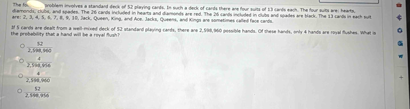 The fol problem involves a standard deck of 52 playing cards. In such a deck of cards there are four suits of 13 cards each. The four suits are: hearts,
diamonds, clubs, and spades. The 26 cards included in hearts and diamonds are red. The 26 cards included in clubs and spades are black. The 13 cards in each suit
are: 2, 3 , 4, 5, 6, 7, 8, 9, 10, Jack, Queen, King, and Ace. Jacks, Queens, and Kings are sometimes called face cards.
If 5 cards are dealt from a well-mixed deck of 52 standard playing cards, there are 2,598,960 possible hands. Of these hands, only 4 hands are royal flushes. What is
the probability that a hand will be a royal flush?
 52/2,598,960 
 4/2,598,956 
 4/2,598,960 
+
 52/2,598,956 