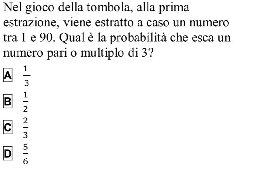 Nel gioco della tombola, alla prima
estrazione, viene estratto a caso un numero
tra 1 e 90. Qual è la probabilità che esca un
numero pari o multiplo di 3?
A  1/3 
B  1/2 
C  2/3 
D  5/6 