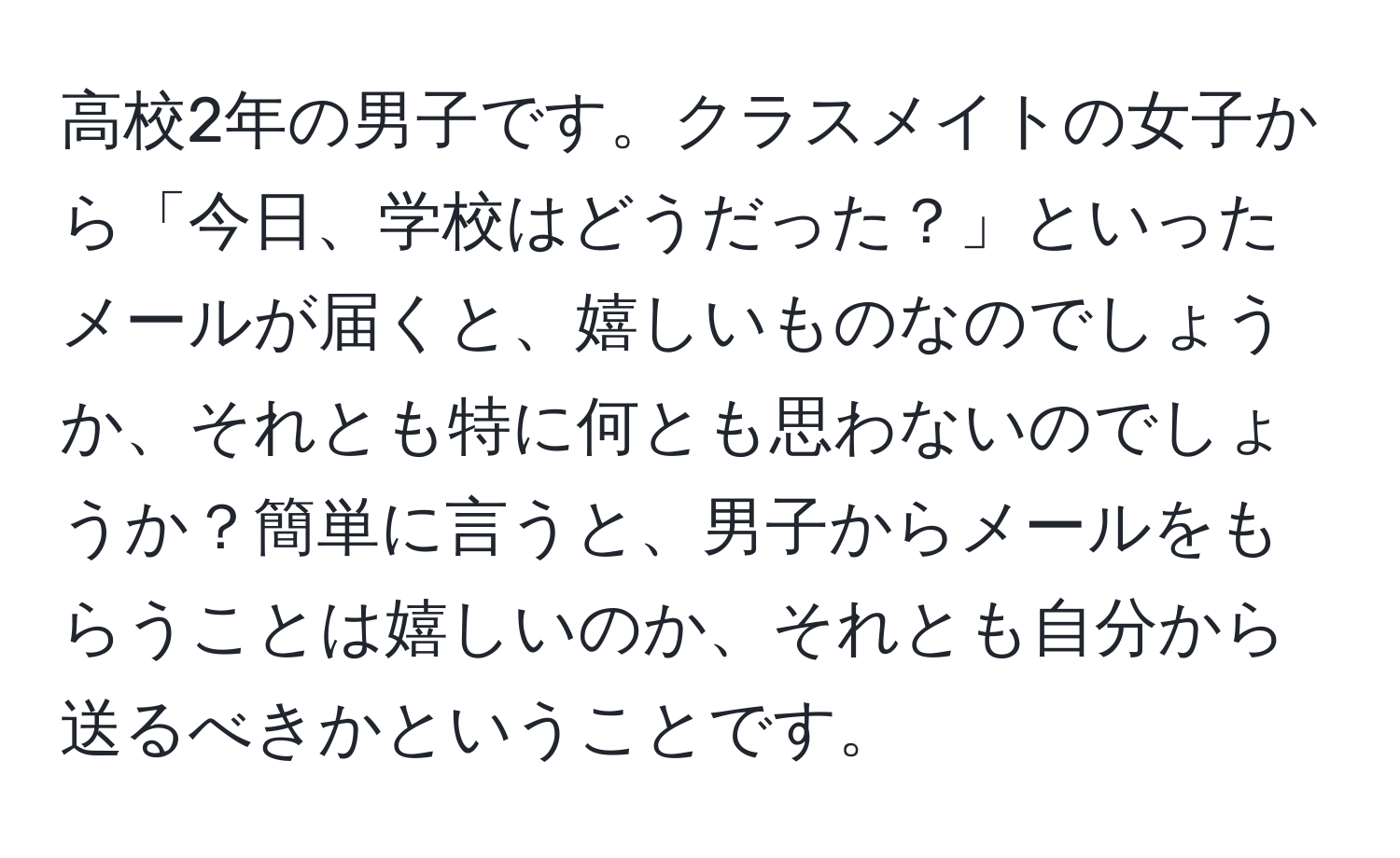 高校2年の男子です。クラスメイトの女子から「今日、学校はどうだった？」といったメールが届くと、嬉しいものなのでしょうか、それとも特に何とも思わないのでしょうか？簡単に言うと、男子からメールをもらうことは嬉しいのか、それとも自分から送るべきかということです。