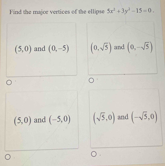 Find the major vertices of the ellipse 5x^2+3y^2-15=0.
(5,0) and (0,-5) (0,sqrt(5)) and (0,-sqrt(5))
(5,0) and (-5,0) (sqrt(5),0) and (-sqrt(5),0)