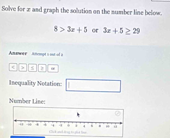 Solve for æ and graph the solution on the number line below.
8>3x+5 or 3x+5≥ 29
Answer Attempt 1 out of 2 
< > 2 or 
Inequality Notation: | □ 
(-3=∠ 4=∠ 3=30° □ 
Number Line: