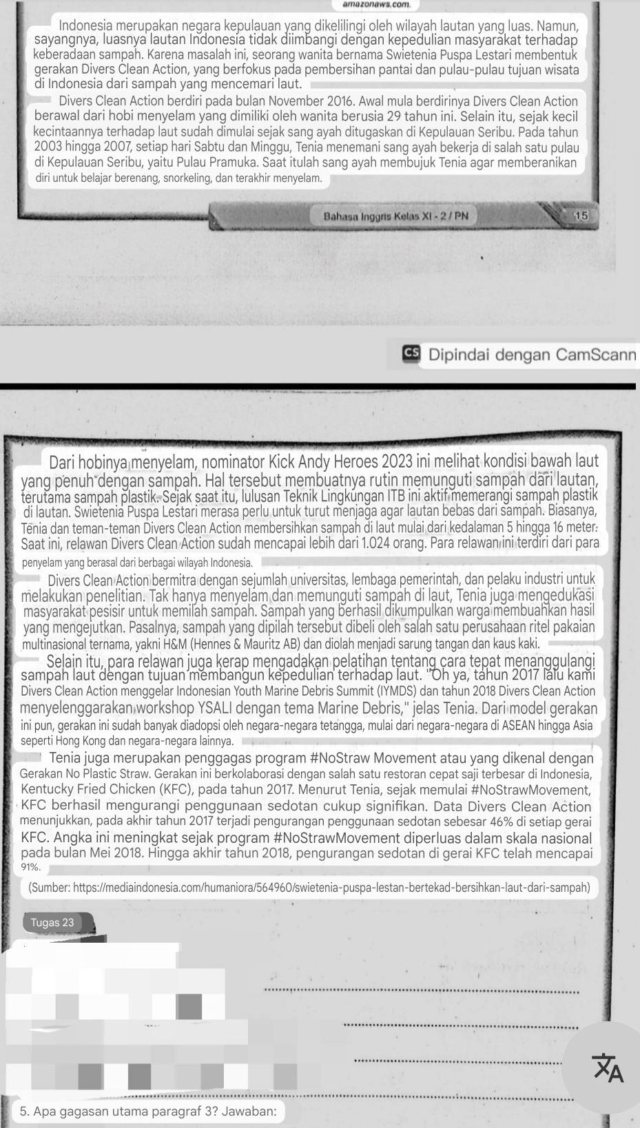 amazonaws. com.
Indonesia merupakan negara kepulauan yanq dikelilingi oleh wilayah lautan yang luas. Namun,
sayangnya, luasnya lautan Indonesía tidak diimbangi dengan kepedulian masyarakat terhadap
keberadaan sampah. Karena masalah ini, seorang wanita bernama Swietenia Puspa Lestari membentuk
gerakan Divers Člean Action, yang berfokus pada pembersihan pantai dan pulau-pulau tujuan wisata
di Indonesia dari sampah yang mencemari laut.
Divers Clean Action berdiri pada bulan November 2016. Awal mula berdirinya Divers Clean Action
berawal dari hobi menyelam yang dimiliki oleh wanita berusia 29 tahun ini. Selain itu, sejak kecil
kecintaannya terhadap laut sudah dimulai sejak sang ayah ditugaskan di Kepulauan Seribu. Pada tahun
2003 hingga 2007, setiap hari Sabtu dan Minggu, Tenia menemani sang ayah bekerja di salah satu pulau
di Kepulauan Seribu, yaitu Pulau Pramuka. Saat itulah sang ayah membujuk Tenia agar memberanikan
diri untuk belajar berenang, snorkeling, dan terakhir menyelam.
Bahasa Inggris Kelas Xi - 2 / PN 15
Dipindai dengan CamScann
Dari hobinya menyelam, nominator Kick Andy Heroes 2023 ini melihat kondisi bawah laut
yang penuh dengan sampah. Ha! tersebut membuatnya rutin memunguti sampah dari lautan,
terutama sampah plastik. Sejak saat itu, Iulusan Teknik Lingküngan ITB ini aktif memerangi sampah plastik
di lautan. Swietenia Puspa Leštari merasa perlu untuk turut menjağa agar lautan bebas dari sampah. Biasanya,
Tēnia dan teman-teman Divers Clean Action membersihkan sampah di laut mulai dari kedalaman 5 hingga 16 meter:
Saat ini, relawan Divers Clean Action sudah mencapai lebih dari 1.024 orang. Para relawan ini terdiri dari para
penyelam yang berasal dari berbagai wilayah Indonesia.
Divers Clean Action bermitra dengan sejumlah universitas, lembaga pemerintah, dan pelaku industri untuk
melakukan penelitian. Tak hanya menyelam dan memunguti sampah di laut, Tenia juga mengedukasi
masyarakat pesisir untuk memilah sampah. Sampah yang berhasil dikumpulkan warga membuahkan hasil
yang mengejutkan. Pasalnya, sampah yang dipilah tersebut dibeli oleh salah satu perusahaan ritel pakaian
multinasional ternama, yakni H&M (Hennes & Mauritz AB) dan diolah menjadi sarung tangan dan kaus kaki.
Selain itu, para relawan juga kerap mengadąkan pelatihạn tentang çara tepat menanggulangi
sampah laut dèngan tujuan membangun kepedulian terhadap laut. ''Oh ya, táhun 2017 lalu kami
Divers Clean Action menggelar Indonesian Youth Marine Debris Summit (IYMDS) dan tahun 2018 Divers Clean Action
menyelenggarakan workshop YSALI dengan tema Marine Debris,'' jelas Tenia. Dari model gerakan
ini pun, gerakan ini sudah banyak diadopsi oleh negara-negara tetangga, mulai dari negara-negara di ASEAN hingga Asia
seperti Hong Kong dan negara-negara lainnya.
Tenia juga merupakan penggagas program #NoStraw Movement atau yang dikenal dengan
Gerakan No Plastic Straw. Gerakan ini berkolaborasi dengan salah satu restoran cepat saji terbesar di Indonesia,
Kentucky Fried Chicken (KFC), pada tahun 2017. Menurut Tenia, sejak memulai #NoStrawMovement,
KFC berhasil mengurangi penggunaan sedotan cukup signifikan. Data Divers Clean Action
menunjukkan, pada akhir tahun 2017 terjadi pengurangan penggunaan sedotan sebesar 46% di setiap gerai
KFC. Angka ini meningkat sejak program #NoStrawMovement diperluas dalam skala nasional
pada bulan Mei 2018. Hingga akhir tahun 2018, pengurangan sedotan di gerai KFC telah mencapai
91%.
(Sumber: https://mediaindonesia.com/humaniora/564960/swietenia-puspa-lestan-bertekad-bersihkan-laut-dari-sampah)
Tugas 23
_
_
_
5. Apa gagasan utama paragraf 3? Jawaban: