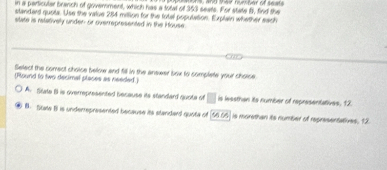 popastons, and their numbet of sests
in a particular branch of government, which has a total of 353 seats. For state B, find the
standard quota. Use the value 284 million for the total population. Explairi whether each
state is relatively under- or overrepresented in the Mouse.
Select the correct choice below and fill in the anewer box to complete your choice.
(Round to two decimal places as needed.)
A. State B is overrepresented because its standard quota of □ is lessthan its number of representatives, 12.
B. State B is underrepresented because its standard quota of [56.05 ] is morethan its number of representatives. 12