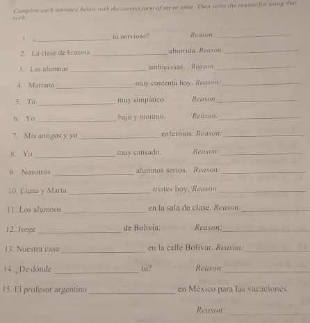 wend. Complete each sentence below with the correct form of ser or estar .Then write the reason for using that 
1. _tú nervioso? Reason:_ 
2. La clase de historia _aburrida. Reason._ 
3. Las alumnas _ambiciosas. Reason:_ 
4. Mariana_ muy contenta hoy, Reason:_ 
_ 
5. Tú muy simpático. Reason:_ 
_ 
6. Yo bajo y moreno. Reason:_ 
7. Mis amigos y yo _enfermos. Reason:_ 
8. Yo_ muy cansado. Reason:_ 
9. Nosotros _alumnos serios. Reason:_ 
10, Elena y Marta _tristes hoy. Reason:_ 
11. Los alumnos _en la sala de clase. Reason:_ 
12. Jorge _de Bolivia. Reason;_ 
13. Nuestra casa _en la calle Bolivar. Reason:_ 
14. ¿De dónde _tú? Reason:_ 
15. El profesor argentino _en México para las vacaciones. 
_ 
Reason: