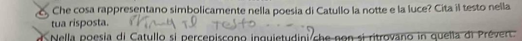 Che cosa rappresentano simbolicamente nella poesia di Catullo la notte e la luce? Cita il testo nella 
tua risposta. 
Nella poesia di Catullo si percepiscono inquietudini che non si ritrovano in quella di Prévert.