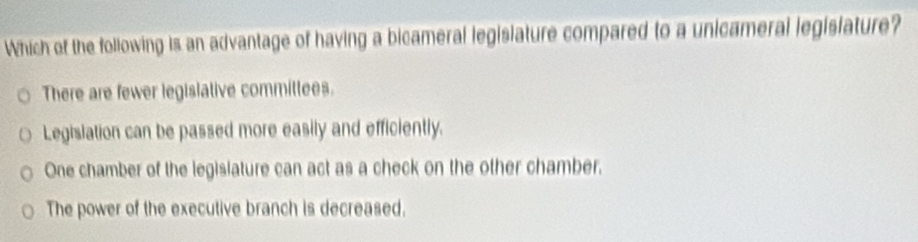 Which of the following is an advantage of having a bicameral legislature compared to a unicameral legisiature?
There are fewer legislative committees.
Legislation can be passed more easily and efficiently.
One chamber of the legisiature can act as a check on the other chamber.
The power of the executive branch is decreased.