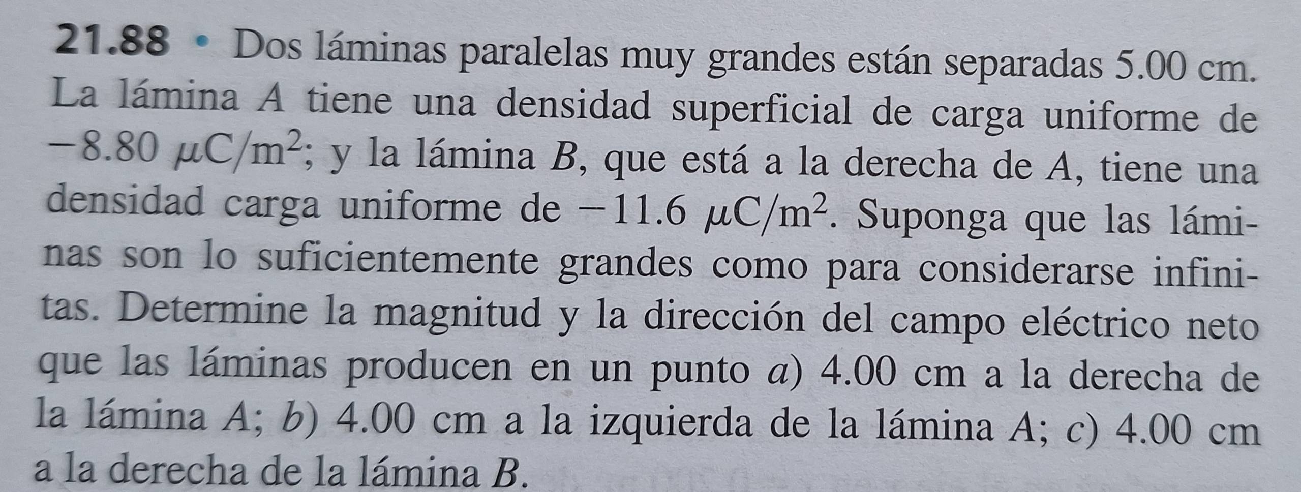 21.88 • Dos láminas paralelas muy grandes están separadas 5.00 cm. 
La lámina A tiene una densidad superficial de carga uniforme de
-8.80mu C/m^2; y la lámina B, que está a la derecha de A, tiene una 
densidad carga uniforme de − -11.6mu C/m^2. Suponga que las lámi- 
nas son lo suficientemente grandes como para considerarse infini- 
tas. Determine la magnitud y la dirección del campo eléctrico neto 
que las láminas producen en un punto a) 4.00 cm a la derecha de 
la lámina A; b) 4.00 cm a la izquierda de la lámina A; c) 4.00 cm
a la derecha de la lámina B.