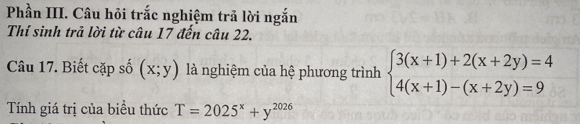 Phần III. Câu hỏi trắc nghiệm trả lời ngắn
Thí sinh trả lời từ câu 17 đến câu 22.
Câu 17. Biết cặp số (x;y) là nghiệm của hệ phương trình beginarrayl 3(x+1)+2(x+2y)=4 4(x+1)-(x+2y)=9endarray.
Tính giá trị của biểu thức T=2025^x+y^(2026)