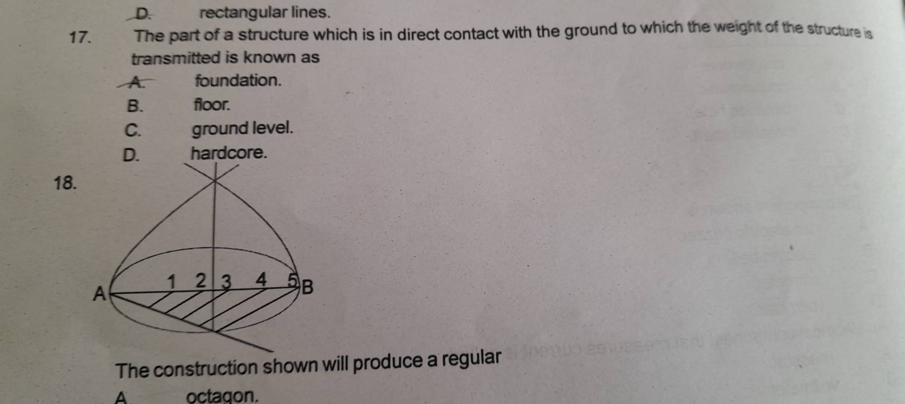 D. rectangular lines.
17. . The part of a structure which is in direct contact with the ground to which the weight of the structure is
transmitted is known as
A. foundation.
B. floor.
C. ground level.
D. hardcore.
18.
The construction shown will produce a regular
A. octagon.