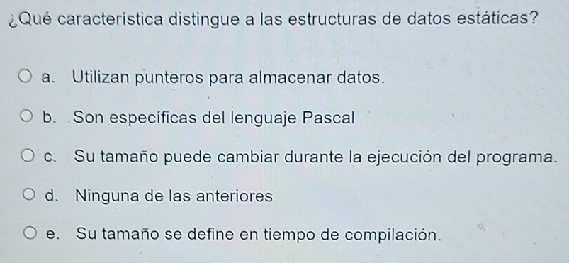 ¿Qué característica distingue a las estructuras de datos estáticas?
a. Utilizan punteros para almacenar datos.
b. Son específicas del lenguaje Pascal
c. Su tamaño puede cambiar durante la ejecución del programa.
d. Ninguna de las anteriores
e. Su tamaño se define en tiempo de compilación.