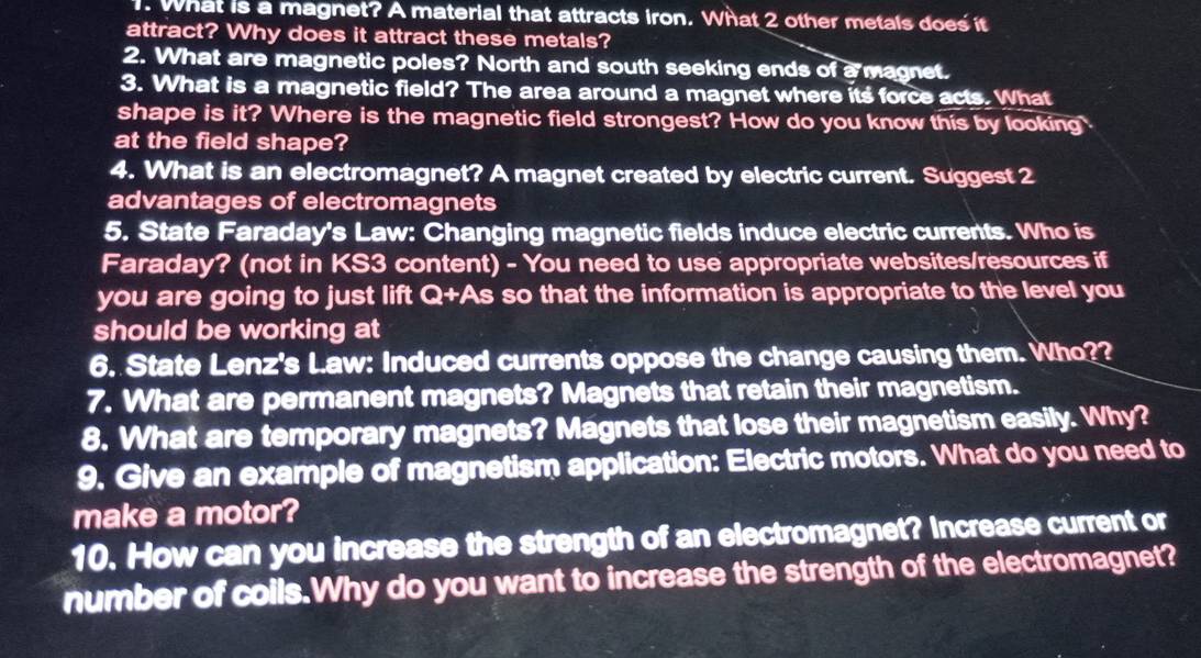 What is a magnet? A material that attracts iron. What 2 other metals does it 
attract? Why does it attract these metals? 
2. What are magnetic poles? North and south seeking ends of a magnet. 
3. What is a magnetic field? The area around a magnet where its force acts. What 
shape is it? Where is the magnetic field strongest? How do you know this by looking 
at the field shape? 
4. What is an electromagnet? A magnet created by electric current. Suggest 2
advantages of electromagnets 
5. State Faraday's Law: Changing magnetic fields induce electric currents. Who is 
Faraday? (not in KS3 content) - You need to use appropriate websites/resources if 
you are going to just lift Q+As so that the information is appropriate to the level you 
should be working at 
6. State Lenz's Law: Induced currents oppose the change causing them. Who?? 
7. What are permanent magnets? Magnets that retain their magnetism. 
8. What are temporary magnets? Magnets that lose their magnetism easily. Why? 
9. Give an example of magnetism application: Electric motors. What do you need to 
make a motor? 
10. How can you increase the strength of an electromagnet? Increase current or 
number of coils.Why do you want to increase the strength of the electromagnet?