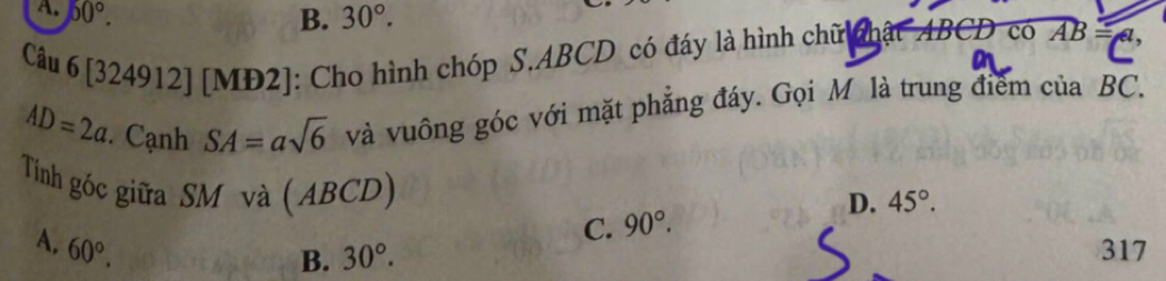 A. 50°. 30°. 
B.
Câu 6 1. 324912] [MD2]: Cho hình chóp S. ABCD có đáy là hình chữ phật ABCD có AB=
AD=2a Cạnh SA=asqrt(6) và vuông góc với mặt phẳng đáy. Gọi M là trung điểm của BC.
Tinh góc giữa SM và (ABCD)
D.
C. 90°. 45°.
A. 60°. 317
B. 30°.