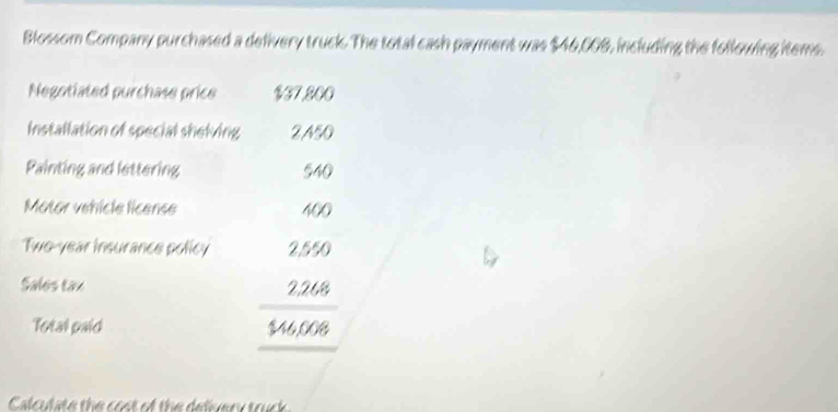 Blossom Company purchased a delivery truck. The total cash payment was $46,008, including the following items. 
Negotiated purchase price $37.800
Installation of special shelving 2,A50
Painting and lettering 540
Mator vehícle license 400
Two-year insurance policy 2,550
Sales tax 2,268
Total paid $46,008
Calculate the cost of the delivery truck.