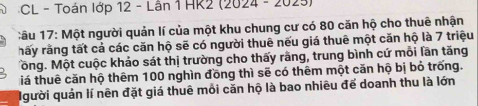 CL - Toán lớp 12 - Lân 1 HK2 (2024 - 2025) 
Câu 17: Một người quản lí của một khu chung cư có 80 căn hộ cho thuê nhận 
rấy rằng tất cả các căn hộ sẽ có người thuê nếu giá thuê một căn hộ là 7 triệu 
Tồng. Một cuộc khảo sát thị trường cho thấy rằng, trung bình cứ mỗi lần tăng 
tiá thuê căn hộ thêm 100 nghìn đồng thì sẽ có thêm một căn hộ bị bỏ trống. 
Người quản lí nên đặt giá thuê mỗi căn hộ là bao nhiêu để doanh thu là lớn