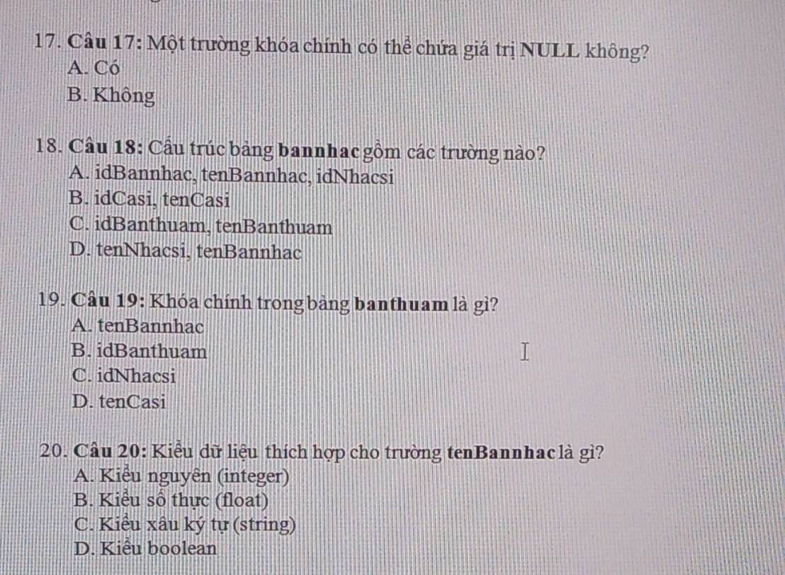 Một trường khóa chính có thể chứa giá trị NULL không?
A. Có
B. Không
18. Cầu 18: Cầu trúc bảng bannhac gồm các trường nào?
A. idBannhac, tenBannhac, idNhacsi
B. idCasi, tenCasi
C. idBanthuam, tenBanthuam
D. tenNhacsi, tenBannhac
19. Cầu 19: Khóa chính trong bảng banthuam là gì?
A. tenBannhac
B. idBanthuam
C. idNhacsi
D. tenCasi
20. Cầu 20: Kiểu dữ liệu thích hợp cho trường tenBannhaclà gì?
A. Kiểu nguyên (integer)
B. Kiểu số thực (float)
C. Kiểu xâu ký tự (string)
D. Kiểu boolean