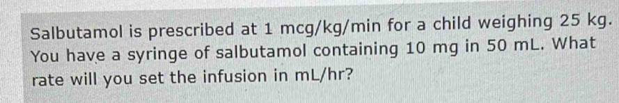 Salbutamol is prescribed at 1 mcg/kg/min for a child weighing 25 kg. 
You have a syringe of salbutamol containing 10 mg in 50 mL. What 
rate will you set the infusion in mL/hr?