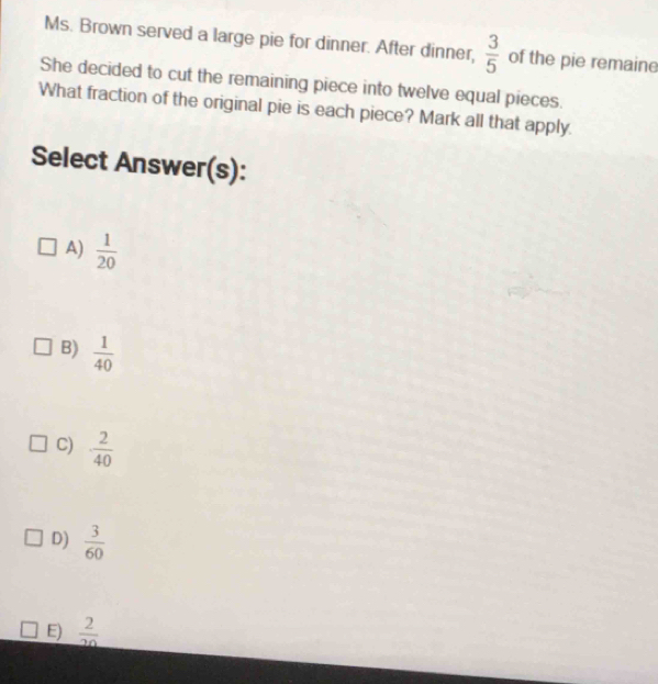 Ms. Brown served a large pie for dinner. After dinner,  3/5  of the pie remaine
She decided to cut the remaining piece into twelve equal pieces.
What fraction of the original pie is each piece? Mark all that apply.
Select Answer(s):
A)  1/20 
B)  1/40 
C)  2/40 
D)  3/60 
E)  2/20 