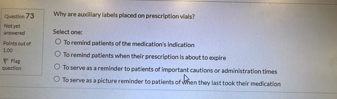 Why are auxiliary labels placed on prescription vials?
Not yet
answered Select one:
Points out of To remind patients of the medication's indication
1.00
To remind patients when their prescription is about to expire
▽Flag
question To serve as a reminder to patients of important cautions or administration times
To serve as a picture reminder to patients of when they last took their medication