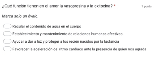 ¿Qué función tienen en el amor la vasopresina y la oxitocina? * 1 punto
Marca solo un óvalo.
Regular el contenido de agua en el cuerpo
Establecimiento y mantenimiento de relaciones humanas afectivas
Ayudar a dar a luz y proteger a los recién nacidos por la lactancia
Favorecer la aceleración del ritmo cardíaco ante la presencia de quien nos agrada