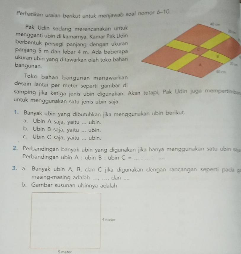 Perhatikan uraian berikut untuk menjawab soal nomor 6-10.
Pak Udin sedang merencanakan untuk
mengganti ubin di kamarnya. Kamar Pak Udin
berbentuk persegi panjang dengan ukuran
panjang 5 m dan lebar 4 m. Ada beberapa
ukuran ubin yang ditawarkan oleh toko bahan
bangunan. 
Toko bahan bangunan menawarkan
desain lantai per meter seperti gambar di
samping jika ketiga jenis ubin digunakan. Akan tetapi, Pak Udin juga mempertimban
untuk menggunakan satu jenis ubin saja.
1. Banyak ubin yang dibutuhkan jika menggunakan ubin berikut.
a. Ubin A saja, yaitu ... ubin.
b. Ubin B saja, yaitu ... ubin.
c. Ubin C saja, yaitu ... ubin.
2. Perbandingan banyak ubin yang digunakan jika hanya menggunakan satu ubin saja
Perbandingan ubin A : ubin B : ubin C= : ∴ 
3. a. Banyak ubin A, B, dan C jika digunakan dengan rancangan seperti pada g
masing-masing adalah ..., ..., dan ....
b. Gambar susunan ubinnya adalah