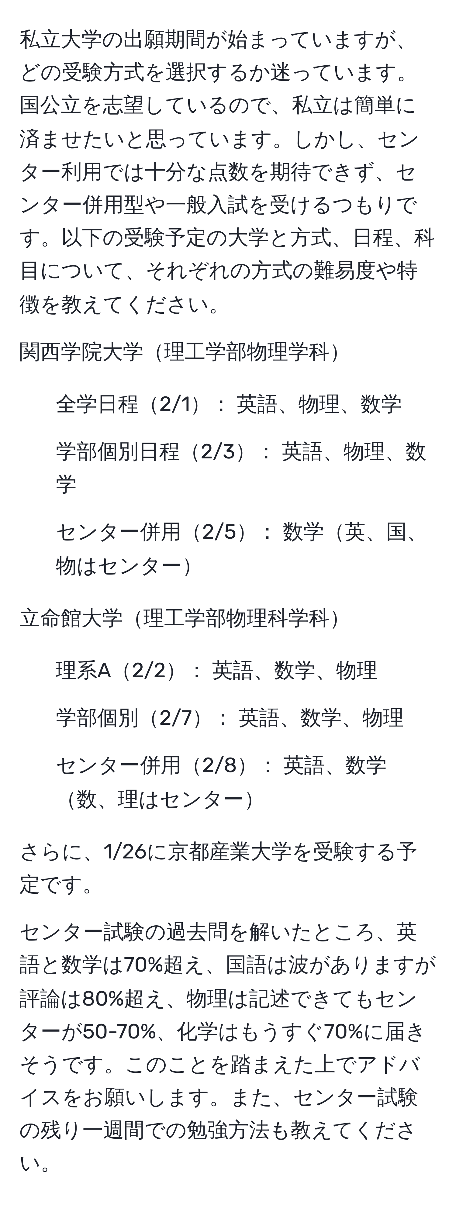 私立大学の出願期間が始まっていますが、どの受験方式を選択するか迷っています。国公立を志望しているので、私立は簡単に済ませたいと思っています。しかし、センター利用では十分な点数を期待できず、センター併用型や一般入試を受けるつもりです。以下の受験予定の大学と方式、日程、科目について、それぞれの方式の難易度や特徴を教えてください。

関西学院大学理工学部物理学科
- 全学日程2/1： 英語、物理、数学
- 学部個別日程2/3： 英語、物理、数学
- センター併用2/5： 数学英、国、物はセンター

立命館大学理工学部物理科学科
- 理系A2/2： 英語、数学、物理
- 学部個別2/7： 英語、数学、物理
- センター併用2/8： 英語、数学数、理はセンター

さらに、1/26に京都産業大学を受験する予定です。

センター試験の過去問を解いたところ、英語と数学は70%超え、国語は波がありますが評論は80%超え、物理は記述できてもセンターが50-70%、化学はもうすぐ70%に届きそうです。このことを踏まえた上でアドバイスをお願いします。また、センター試験の残り一週間での勉強方法も教えてください。