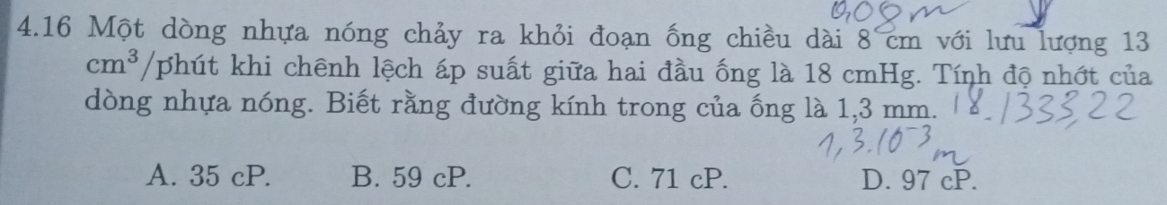 4.16 Một dòng nhựa nóng chảy ra khỏi đoạn ống chiều dài 8 cm với lưu lượng 13
cm^3/phit khi chênh lệch áp suất giữa hai đầu ống là 18 cmHg. Tính độ nhớt của
dòng nhựa nóng. Biết rằng đường kính trong của ống là 1,3 mm.
A. 35 cP. B. 59 cP. C. 71 cP. D. 97 cP.