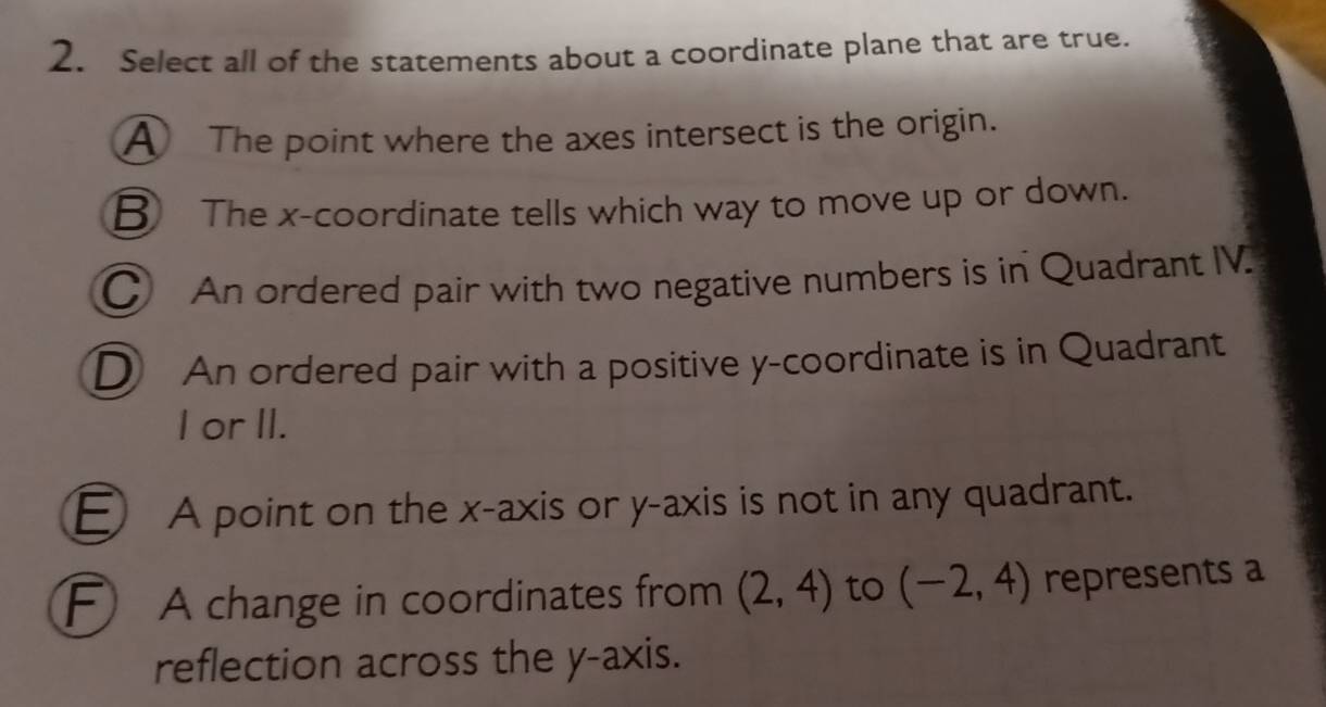 Select all of the statements about a coordinate plane that are true.
A The point where the axes intersect is the origin.
B The x-coordinate tells which way to move up or down.
C An ordered pair with two negative numbers is in Quadrant IV.
D An ordered pair with a positive y-coordinate is in Quadrant
I or II.
E A point on the x-axis or y-axis is not in any quadrant.
F A change in coordinates from (2,4) to (-2,4) represents a
reflection across the y-axis.