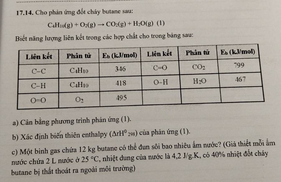 Cho phản ứng đốt cháy butane sau:
C_4H_10(g)+O_2(g)to CO_2(g)+H_2O(g)(1)
Biết năng lượng liên kết trong các hợp chất cho trong bảng sau:
a) Cân bằng phương trình phản ứng (1).
b) Xác định biến thiên enthalpy (△ rH^0_298) của phản ứng (1).
c) Một bình gas chứa 12 kg butane có thể đun sôi bao nhiêu ấm nước? (Giả thiết mỗi ẩm
nước chứa 2 L nước ở 25°C , nhiệt dung của nước là 4,2 J/g.K, có 40% nhiệt đốt cháy
butane bị thất thoát ra ngoài môi trường)