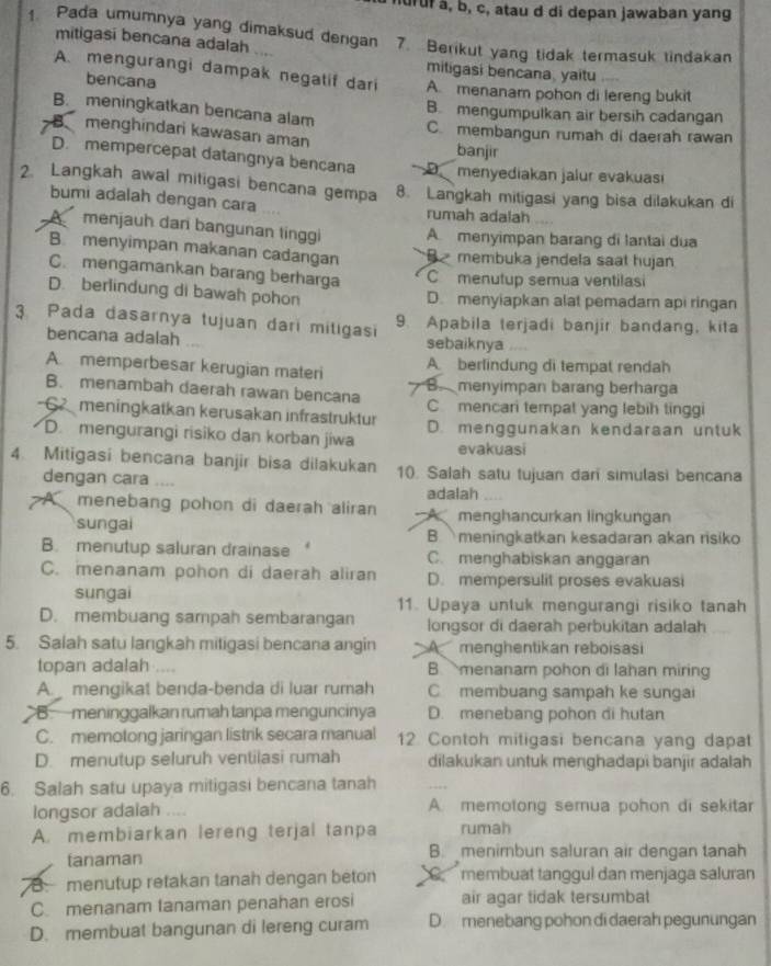 ndruf a, b, c, atau d di depan jawaban yang
Pada umumnya yang dimaksud dengan 7. Berikut yang tidak termasuk tindakan
mitigasi bencana adalah
mitigasi bencana, yaitu
A. mengurangi dampak negatif dari A. menanam pohon di lereng bukit
bencana
B. meningkatkan bencana alam
B. mengumpulkan air bersih cadangan
B、 menghindari kawasan aman C. membangun rumah di daerah rawan
banjir
D. mempercepat datangnya bencana menyediakan jalur evakuasi
2. Langkah awal mitigasi bencana gempa 8. Langkah mitigasi yang bisa dilakukan di
bumi adalah dengan cara rumah adalah
A menjauh dan bangunan tinggi A menyimpan barang di lantai dua
B. menyimpan makanan cadangan Bmembuka jendela saat hujan
C. mengamankan barang berharga C menutup semua ventilasi
D. berlindung di bawah pohon
D. menyiapkan alat pemadam api ringan
3 Pada dasarnya tujuan dari mitigasi 9. Apabila terjadi banjir bandang, kita
bencana adalah sebaiknya
A memperbesar kerugian materi A. berlindung di tempat rendah
B. menambah daerah rawan bencana B menyimpan barang berharga
C meningkatkan kerusakan infrastruktur C mencari tempat yang lebih tinggi
D. mengurangi risiko dan korban jiwa D. menggunakan kendaraan untuk
evakuasi
4. Mitigasi bencana banjir bisa dilakukan 10. Salah satu tujuan dari simulasi bencana
dengan cara ....
adalah
A menebang pohon di daerah aliran A menghancurkan lingkungan
sungai B.  meningkatkan kesadaran akan risiko
B. menutup saluran drainase C. menghabiskan anggaran
C. menanam pohon di daerah aliran D. mempersulit proses evakuasi
sungai 11. Upaya untuk mengurangi risiko tanah
D. membuang sampah sembarangan longsor di daerah perbukitan adalah
5. Salah satu langkah mitigasi bencana angin Amenghentikan reboisasi
topan adalah B. menanam pohon di lahan miring
A. mengikat benda-benda di luar rumah C membuang sampah ke sungai
B meninggalkan rumah tanpa menguncinya D. menebang pohon di hutan
C. memotong jaringan listrik secara manual 12 Contoh mitigasi bencana yang dapat
D. menutup seluruh ventilasi rumah dilakukan untuk menghadapi banjir adalah
6. Salah satu upaya mitigasi bencana tanah
longsor adaiah .... A. memotong semua pohon di sekitar
A. membiarkan lereng terjal tanpa rumah
tanaman B. menimbun saluran air dengan tanah
B menutup retakan tanah dengan beton C membuat tanggul dan menjaga saluran
C. menanam fanaman penahan erosi air agar tidak tersumbat
D. membuat bangunan di lereng curam D. menebang pohon di daerah pegunungan