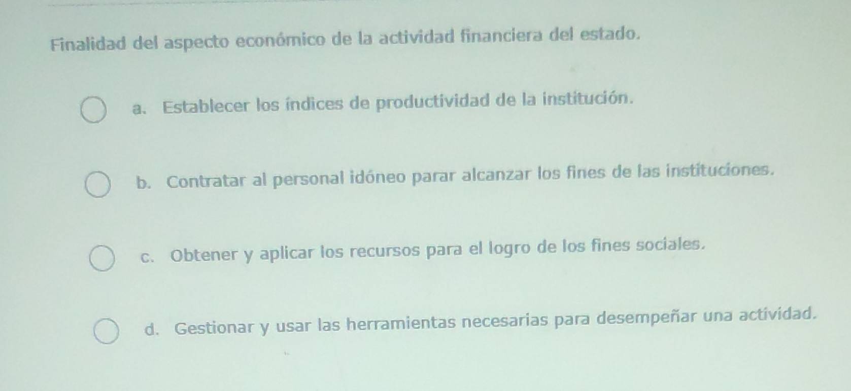 Finalidad del aspecto económico de la actividad financiera del estado.
a. Establecer los índices de productividad de la institución.
b. Contratar al personal idóneo parar alcanzar los fines de las instituciones.
c. Obtener y aplicar los recursos para el logro de los fines sociales.
d. Gestionar y usar las herramientas necesarias para desempeñar una actividad.