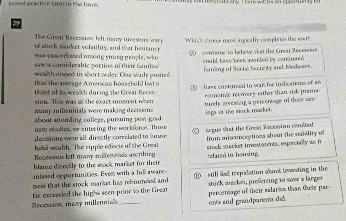 emed practice later in the book. and methodically. There wit be an opportuniy is r 
29
The Great Recession left many investors wary Which choice most logically completes the text?
of stock market volatility, and that hesitancy
was exacerbated among young people, who A continue to believe that the Great Recession
saw a considerable portion of their families' could have been avoided by continued
wealth erased in short order. One study posited funding of Social Security and Medicare.
that the average American household lost a ⑩ have continued to wait for indications of an
third of its wealth during the Great Reces-
sion. This was at the exact moment when economic recovery rather than risk prema
many millennials were making decisions turely investing a percentage of their sav
about attending college, pursuing post-grad- ings in the stock market.
uate studies, or entering the workforce. Those
decisions were all directly correlated to house argue that the Great Recession resulted
hold wealth. The ripple effects of the Great from misconceptions about the stability of
Recession left many millennials ascribing stock market investments, especially as it
blame directly to the stock market for their related to housing.
missed opportunities. Even with a full aware-
ness that the stock market has rebounded and still feel trepidation about investing in the
far exceeded the highs seen prior to the Great stock market, preferring to save a larger
Recession, many millennials_ percentage of their salaries than their par-
ents and grandparents did.