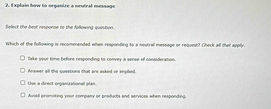 Explain how to organize a neutral message
Select the best response to the following question.
Which of the following is recommended when responding to a neutral message or request? Check all that apply.
Take your time before responding to convey a sense of consideration.
Answer all the questions that are asked or implied.
Use a direct organizational plan.
Avoid promoting your company or products and services when responding.