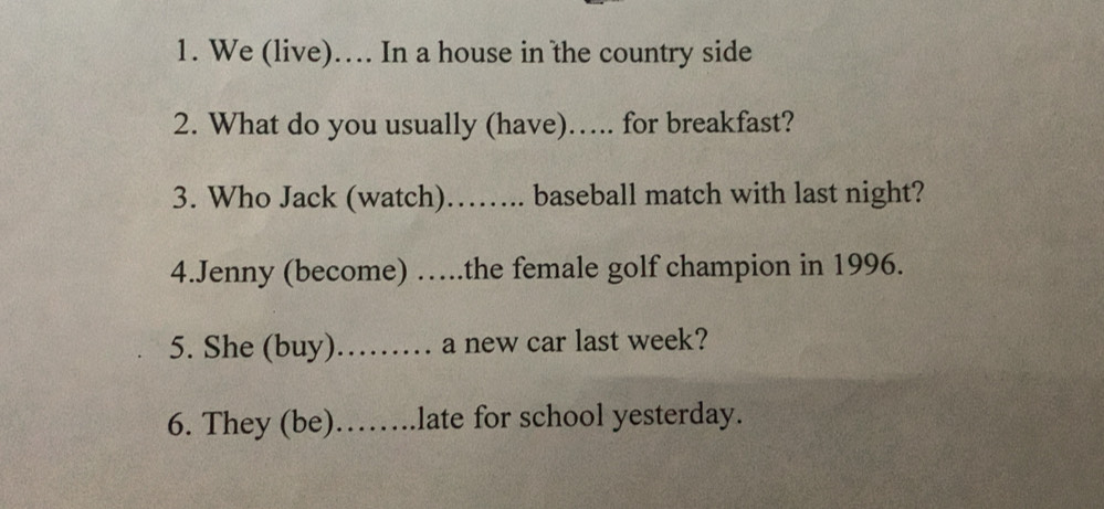 We (live)… In a house in the country side 
2. What do you usually (have)….. for breakfast? 
3. Who Jack (watch)…….. baseball match with last night? 
4.Jenny (become) …the female golf champion in 1996. 
5. She (buy)……… a new car last week? 
6. They (be)……..late for school yesterday.