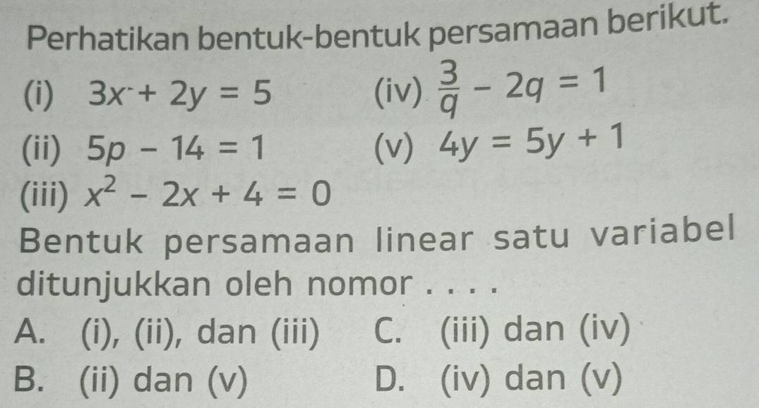 Perhatikan bentuk-bentuk persamaan berikut.
(i) 3x+2y=5 (iv)  3/q -2q=1
(ii) 5p-14=1 (v) 4y=5y+1
(iii) x^2-2x+4=0
Bentuk persamaan linear satu variabel
ditunjukkan oleh nomor . . . .
A. (i), (ii), dan (iii) C. (iii) dan (iv)
B. (ii) dan (v) D. (iv) dan (v)