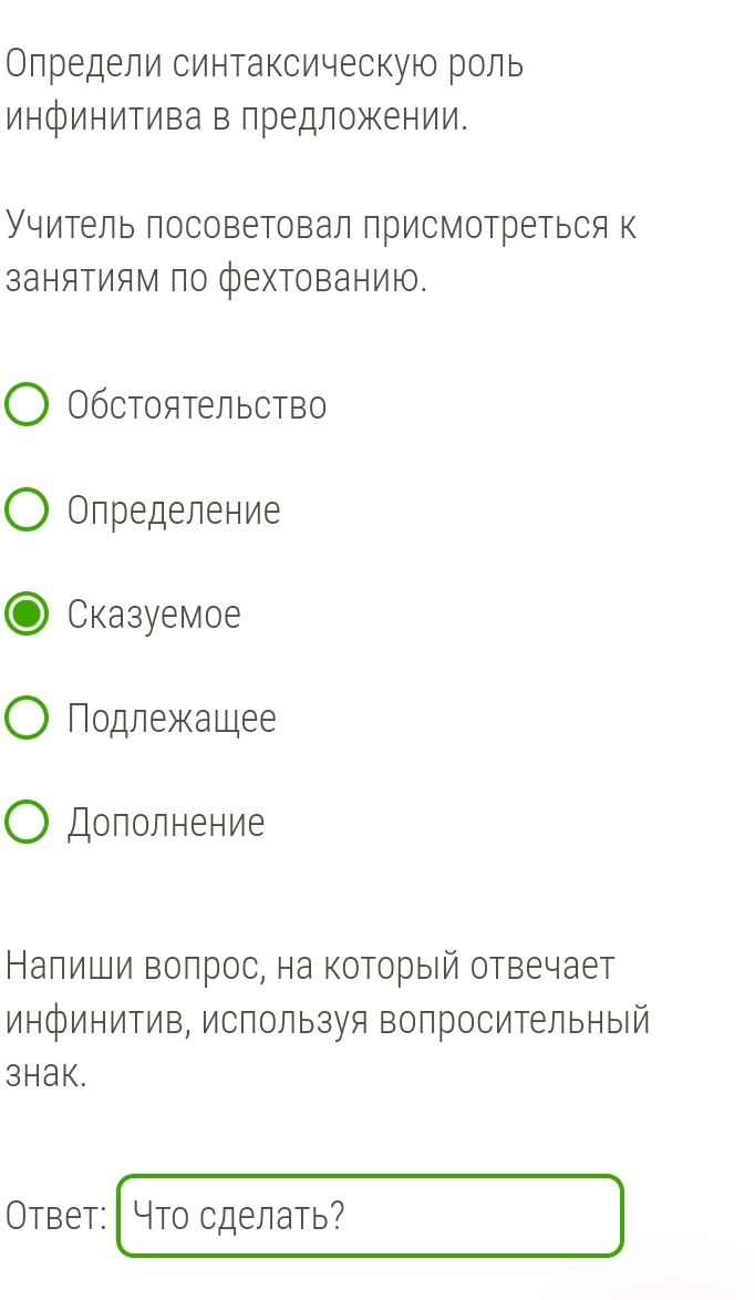Олредели синтаксическую роль 
инфинитива в лредложении. 
Учитель посоветовал присмотреться к 
заняΤиям πо фехΤованию. 
Обстоятельство 
Определение 
Cказуемоe 
Подлежащее 
Дополнение 
Налиши воπрос, на который отвечает 
инфинитив, используя вопросительный 
3hak. 
Otbet: Что сделать?