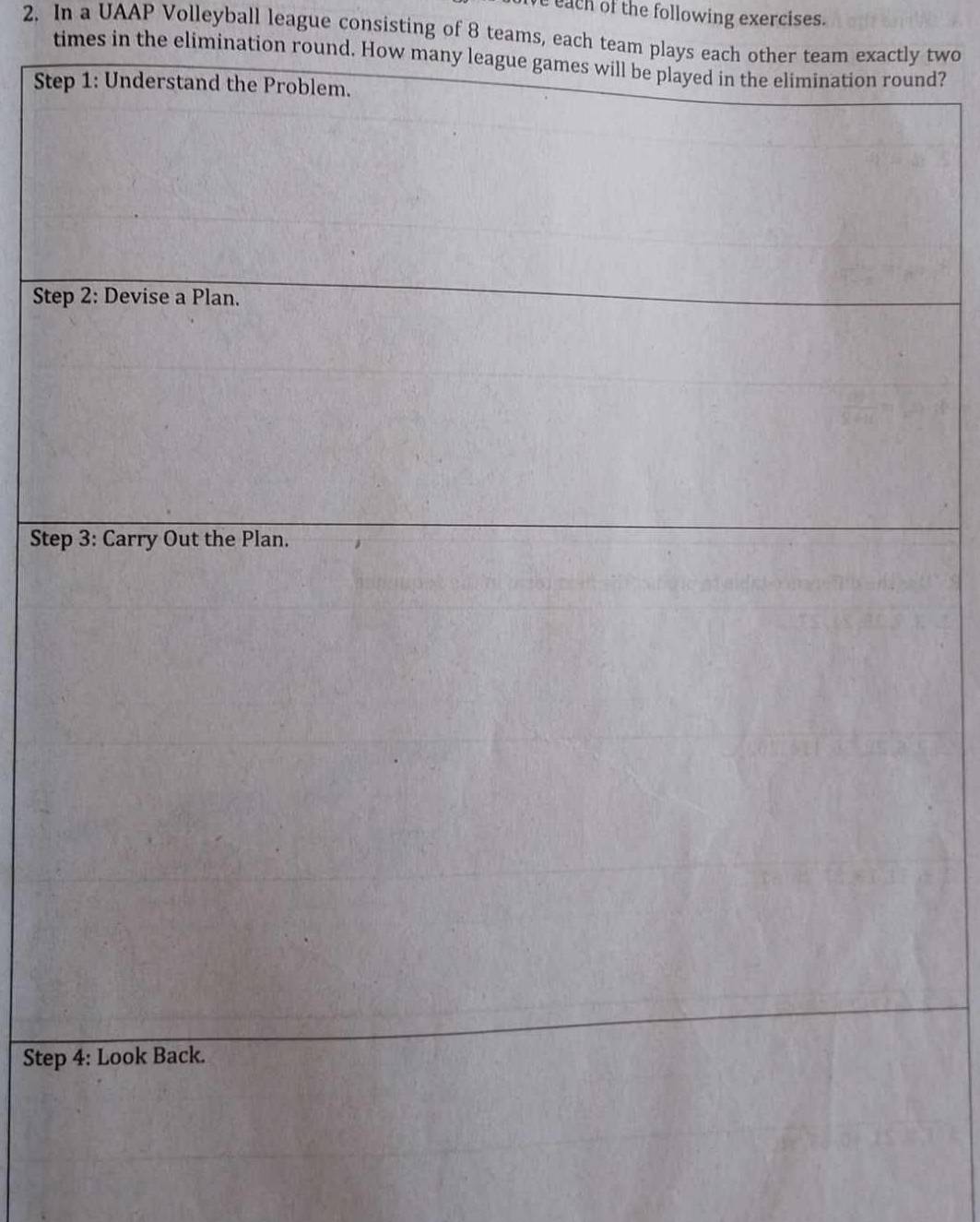 each of the following exercises. 
2. In a UAAP Volleyball league consisting of 8 teams, each team plays each other team exactly two 
times in the elimination round. How many leagund? 
Ste 
Ste 
Ste 
Step