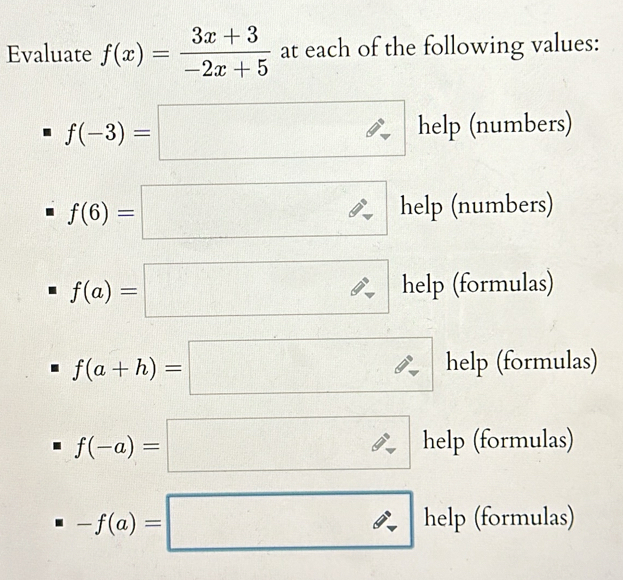 Evaluate f(x)= (3x+3)/-2x+5  at each of the following values:
f(-3)=□ help (numbers)
f(6)=□ help (numbers)
f(a)=□ help (formulas)
f(a+h)=□ help (formulas)
f(-a)=□ help (formulas)
-f(a)=□ help( formulas)