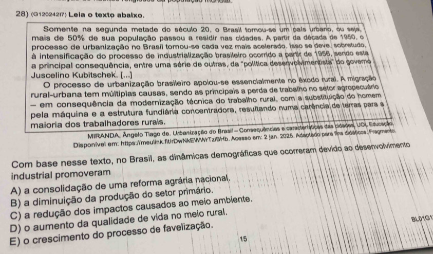 (G120242l7) Leia o texto abaixo.
Somente na segunda metade do século 20, o Brasil tornou-se um país urbano, ou seja,
mais de 50% de sua população passou a residir nas cidades. A partir da década de 1950, o
processo de urbanização no Brasil tornou-se cada vez mais acelerado. Isso se deve, sobretudo,
à intensificação do processo de industrialização brasileiro ocorrido a partir de 1956, sendo esta
a principal consequência, entre uma série de outras, da 'política desenvolvimentista" do govero
Juscelino Kubitschek. [...]
O processo de urbanização brasileiro apoiou-se essencialmente no êxodo rural. A migração
rural-urbana tem múltiplas causas, sendo as principais a perda de trabalho no setor agropecuário
- em consequência da modernização técnica do trabalho rural, com a substituição do homem
pela máquina e a estrutura fundiária concentradora, resultando numa carência de terras para a
maioria dos trabalhadores rurais.
MIRANDA, Ângelo Tiago de. Urbanização do Brasil - Consequências e características das cidades, UOL Educação,
Disponível em: https://meulink.fit/rDwNkEWWrTziBHb. Acesso em: 2 jan. 2025. Adaptado para fins didáticos. Fragmento
Com base nesse texto, no Brasil, as dinâmicas demográficas que ocorreram devido ao desenvolvimento
industrial promoveram
A) a consolidação de uma reforma agrária nacional.
B) a diminuição da produção do setor primário.
C) a redução dos impactos causados ao meio ambiente.
D) o aumento da qualidade de vida no meio rural.
15 BL01G1
E) o crescimento do processo de favelização.