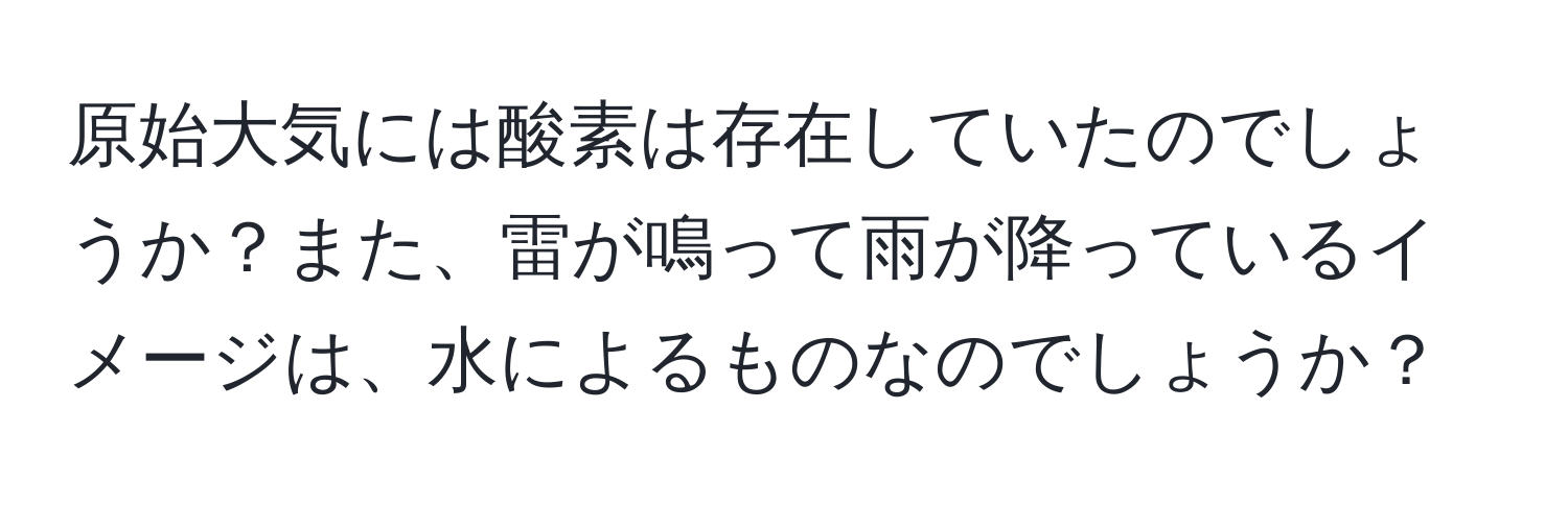 原始大気には酸素は存在していたのでしょうか？また、雷が鳴って雨が降っているイメージは、水によるものなのでしょうか？