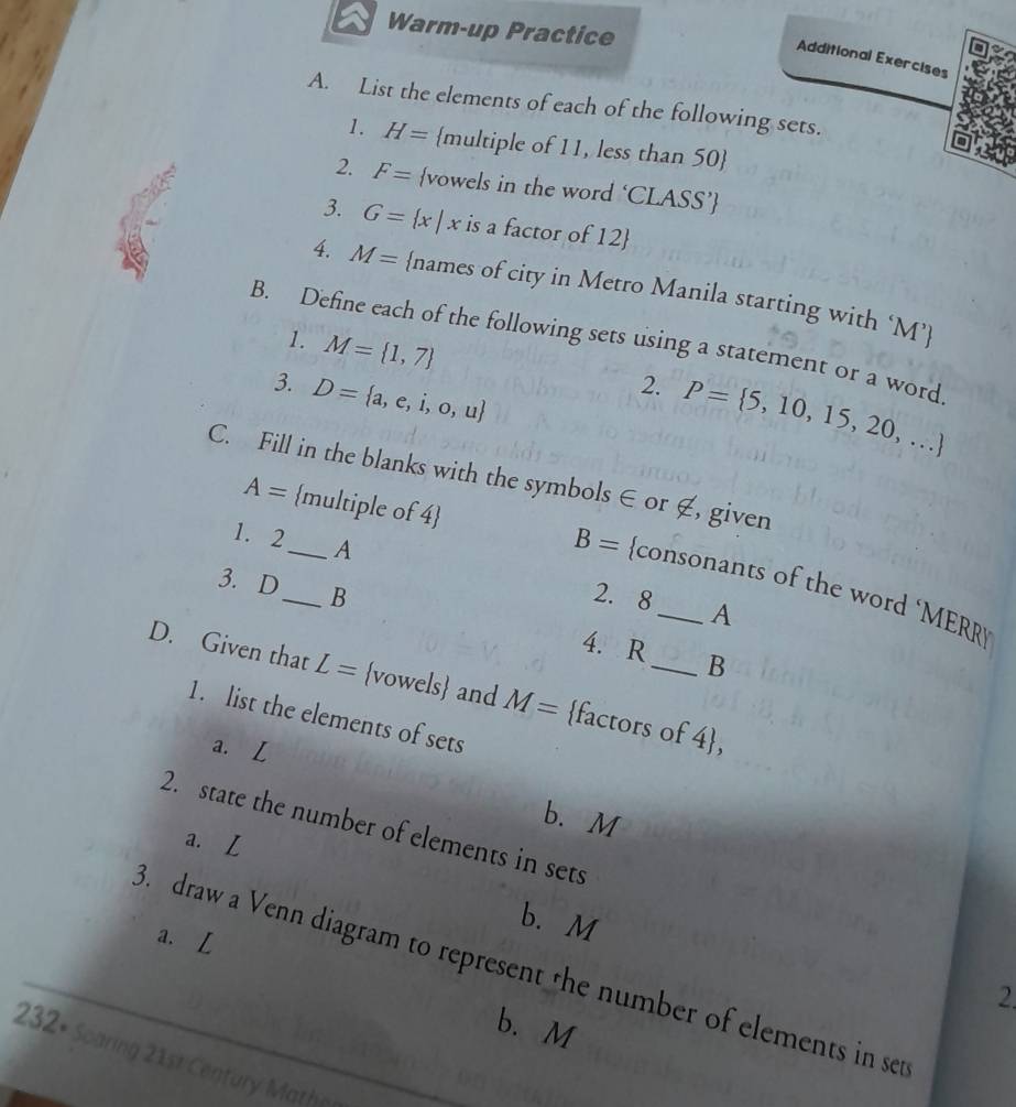 Warm-up Practice 
Additional Exercises 
A. List the elements of each of the following sets. 
1. H= multiple of 11, less than 50
2. F= vowels in the word ‘CLASS’ 
3. G= x|x is a factor of 12  
4. M= names of city in Metro Manila starting with ‘ M ’ 
B. Define each of the following sets using a statement or a word 
1. M= 1,7
3. D= a,e,i,o,u
2. P= 5,10,15,20,...
C. Fill in the blanks with the symbols ∈ or ∉, given 
1. 2_  A
A= multiple of 4 B= consonants of the word ‘MERR 
3. D_  B
2. 8 A
4. R B
D. Given that L= vowels and M= factors of 4, 
1. list the elements of sets 
a. 
b. M
2. state the number of elements in sets 
a. L
b. M
a. L
3. draw a Venn diagram to represent the number of elements in set 
2. 
b. M
232+ Scaring 21st Century Mathe