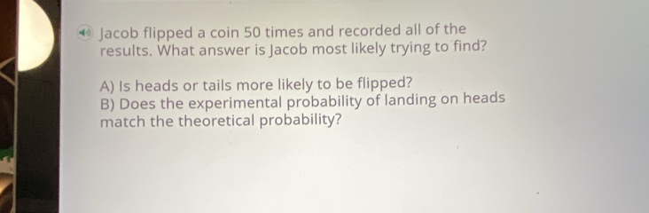 ® Jacob flipped a coin 50 times and recorded all of the
results. What answer is Jacob most likely trying to find?
A) Is heads or tails more likely to be flipped?
B) Does the experimental probability of landing on heads
match the theoretical probability?