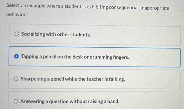 Select an example where a student is exhibiting consequential, inappropriate
behavior:
Socializing with other students.
Tapping a pencil on the desk or drumming fngers.
Sharpening a pencil while the teacher is talking.
Answering a question without raising a hand.