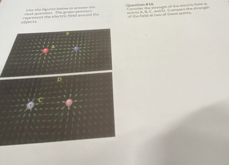 Use the figures below to answer the Question #16 
points A, B, C, and D. Compare the strength 
represent the electric field around the Consider the strength of the electric field at 
next question. The green pointers 
of the field at two of these points. 
objects.
B
D