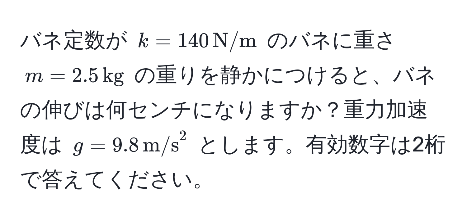 バネ定数が $k = 140 , N/m$ のバネに重さ $m = 2.5 , kg$ の重りを静かにつけると、バネの伸びは何センチになりますか？重力加速度は $g = 9.8 , m/s^2$ とします。有効数字は2桁で答えてください。