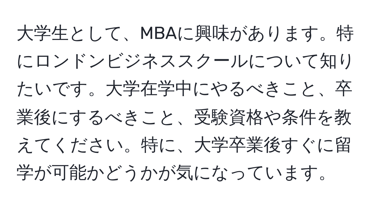 大学生として、MBAに興味があります。特にロンドンビジネススクールについて知りたいです。大学在学中にやるべきこと、卒業後にするべきこと、受験資格や条件を教えてください。特に、大学卒業後すぐに留学が可能かどうかが気になっています。