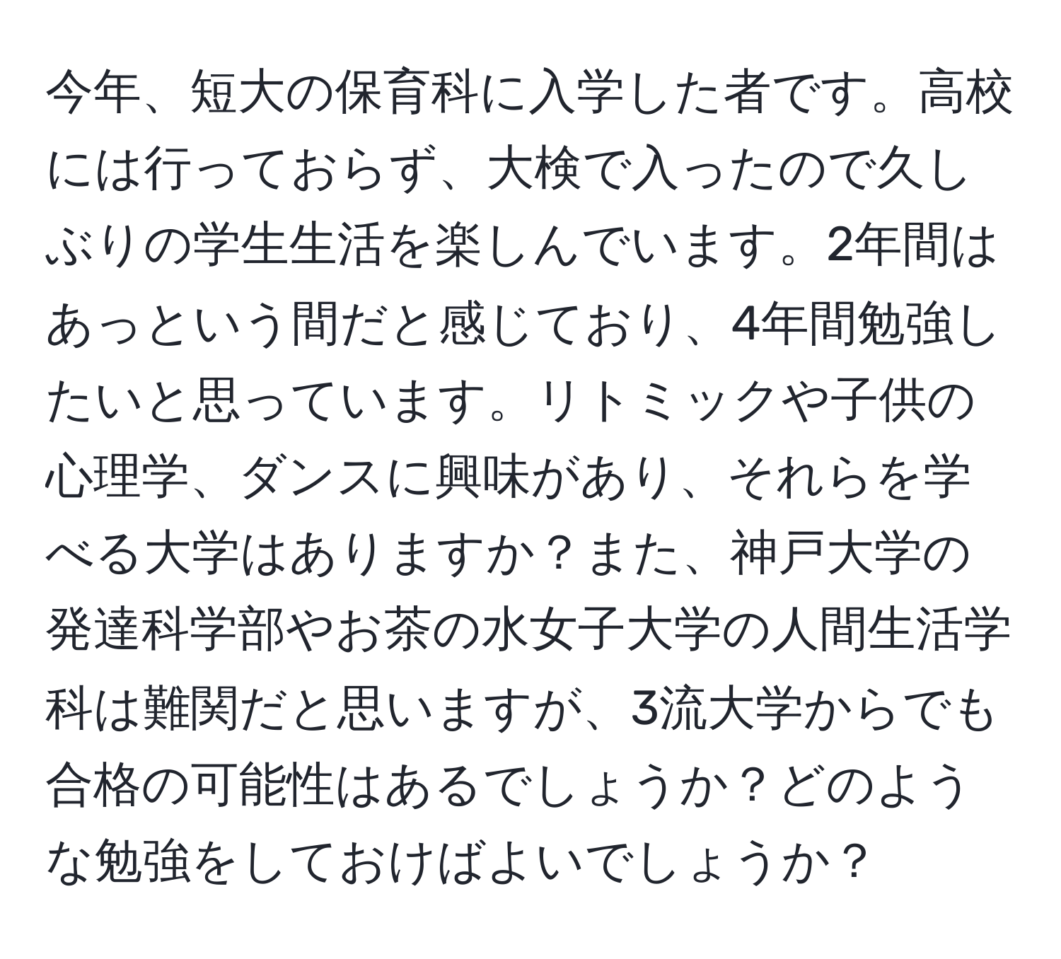 今年、短大の保育科に入学した者です。高校には行っておらず、大検で入ったので久しぶりの学生生活を楽しんでいます。2年間はあっという間だと感じており、4年間勉強したいと思っています。リトミックや子供の心理学、ダンスに興味があり、それらを学べる大学はありますか？また、神戸大学の発達科学部やお茶の水女子大学の人間生活学科は難関だと思いますが、3流大学からでも合格の可能性はあるでしょうか？どのような勉強をしておけばよいでしょうか？