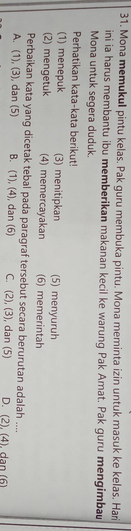 Mona memukul pintu kelas. Pak guru membuka pintu. Mona meminta izin untuk masuk ke kelas. Hari
ini ia harus membantu ibu memberikan makanan kecil ke warung Pak Amat. Pak guru mengimbau
Mona untuk segera duduk.
Perhatikan kata-kata berikut!
(1) menepuk (3) menitipkan (5) menyuruh
(2) mengetuk (4) memercayakan (6) memerintah
Perbaikan kata yang dicetak tebal pada paragraf tersebut secara berurutan adalah ....
A. (1), (3), dan (5) B. (1), (4), dan (6) C. (2), (3), dan (5)
D. (2), (4), dan (6)